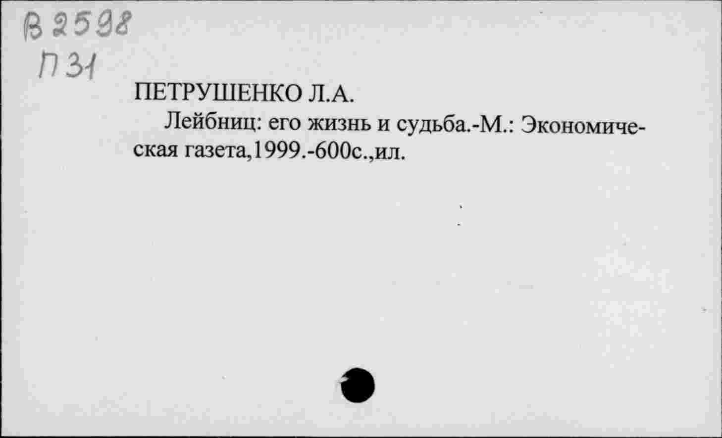 ﻿&25М
ПЫ
ПЕТРУШЕНКО Л.А.
Лейбниц: его жизнь и судьба.-М.: Экономическая газета, 1999.-600с.,ил.